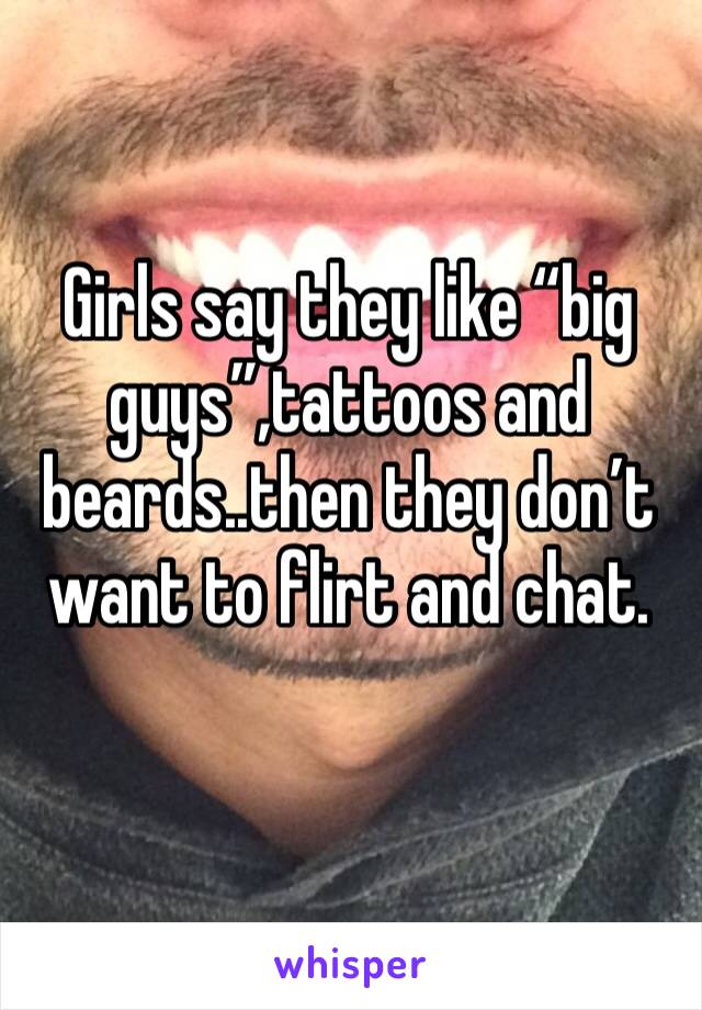 Girls say they like “big guys”,tattoos and beards..then they don’t want to flirt and chat.
