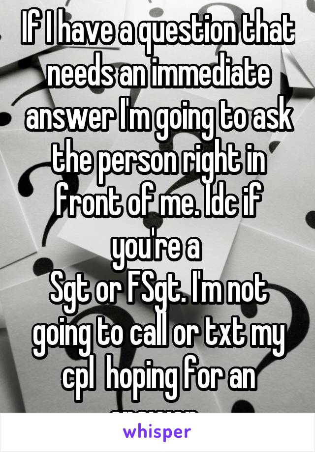If I have a question that needs an immediate answer I'm going to ask the person right in front of me. Idc if you're a 
Sgt or FSgt. I'm not going to call or txt my cpl  hoping for an answer. 