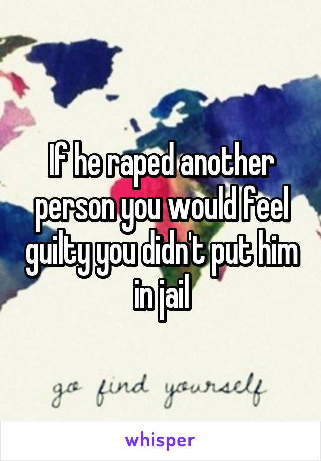 If he raped another person you would feel guilty you didn't put him in jail