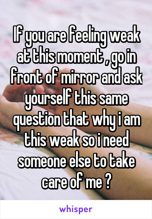 If you are feeling weak at this moment , go in front of mirror and ask yourself this same question that why i am this weak so i need someone else to take care of me ?
