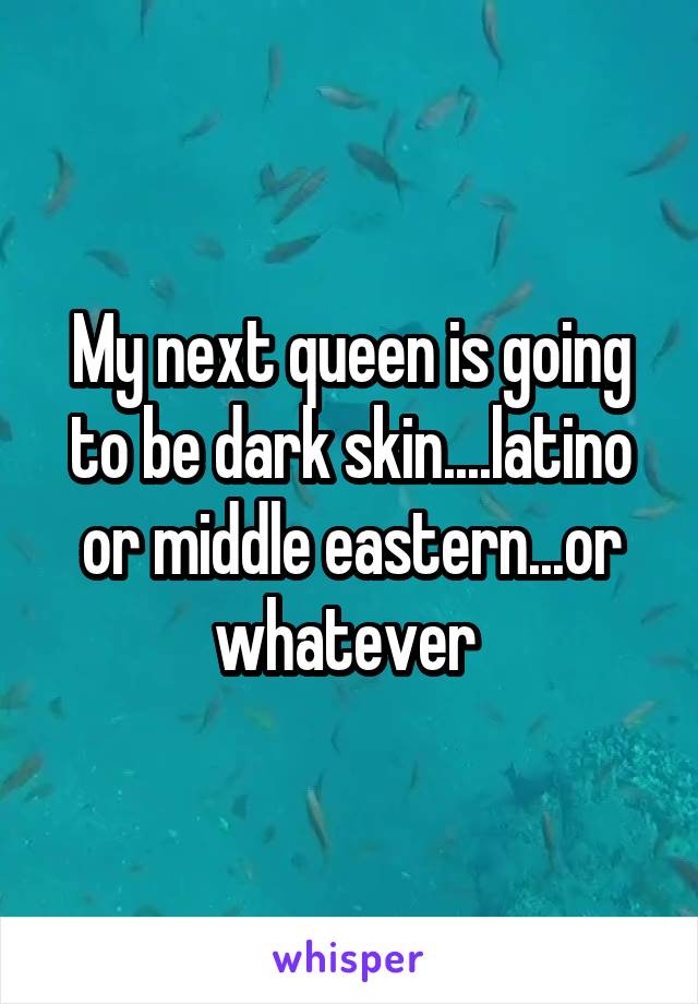 My next queen is going to be dark skin....latino or middle eastern...or whatever 
