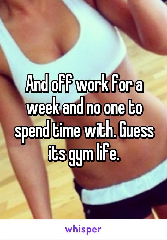 And off work for a week and no one to spend time with. Guess its gym life.