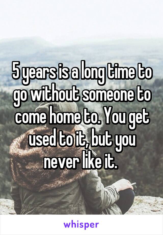 5 years is a long time to go without someone to come home to. You get used to it, but you never like it. 