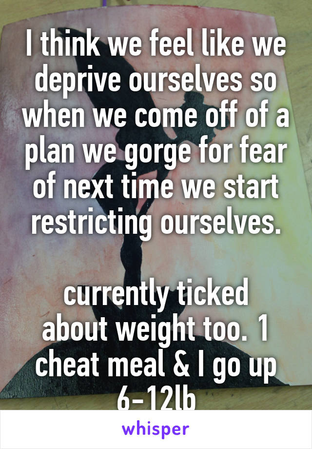 I think we feel like we deprive ourselves so when we come off of a plan we gorge for fear of next time we start restricting ourselves.

currently ticked about weight too. 1 cheat meal & I go up 6-12lb