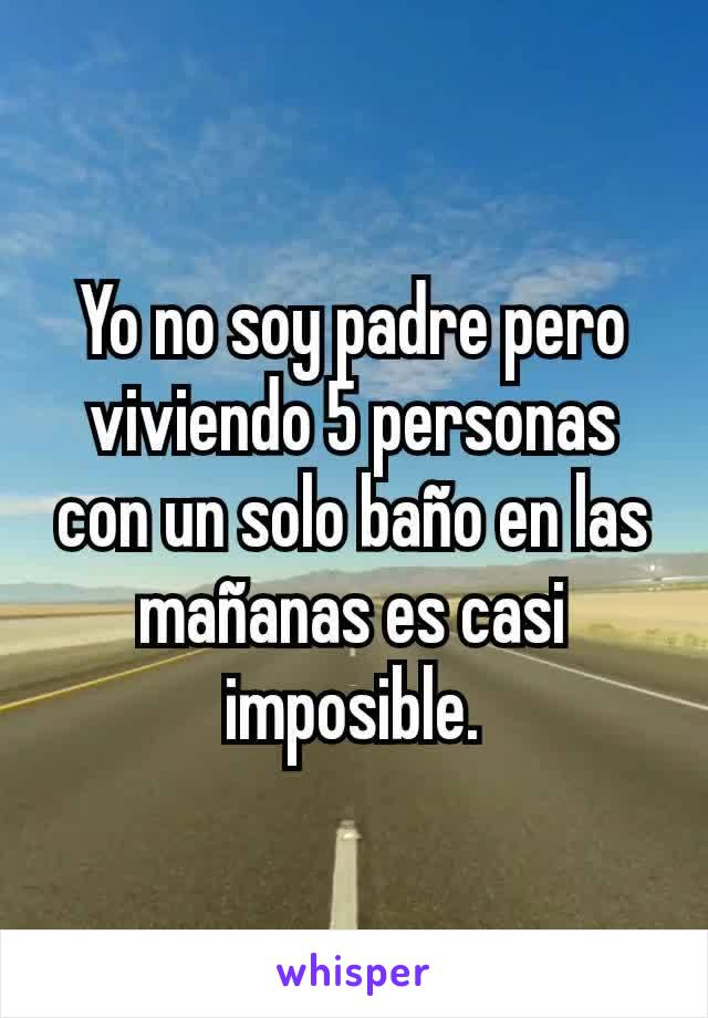 Yo no soy padre pero viviendo 5 personas con un solo baño en las mañanas es casi imposible.