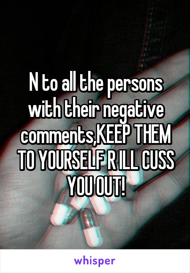 N to all the persons with their negative comments,KEEP THEM TO YOURSELF R ILL CUSS YOU OUT!