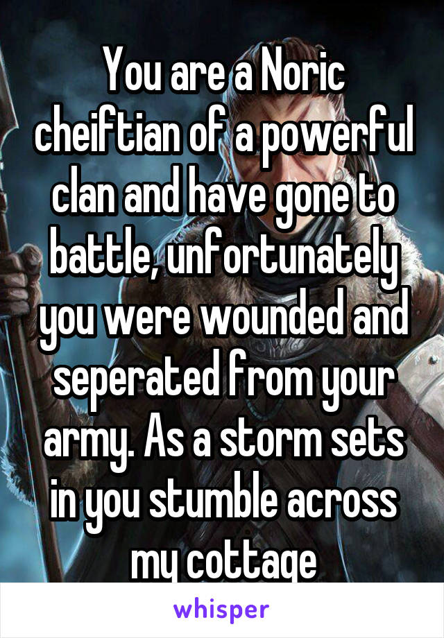 You are a Noric cheiftian of a powerful clan and have gone to battle, unfortunately you were wounded and seperated from your army. As a storm sets in you stumble across my cottage