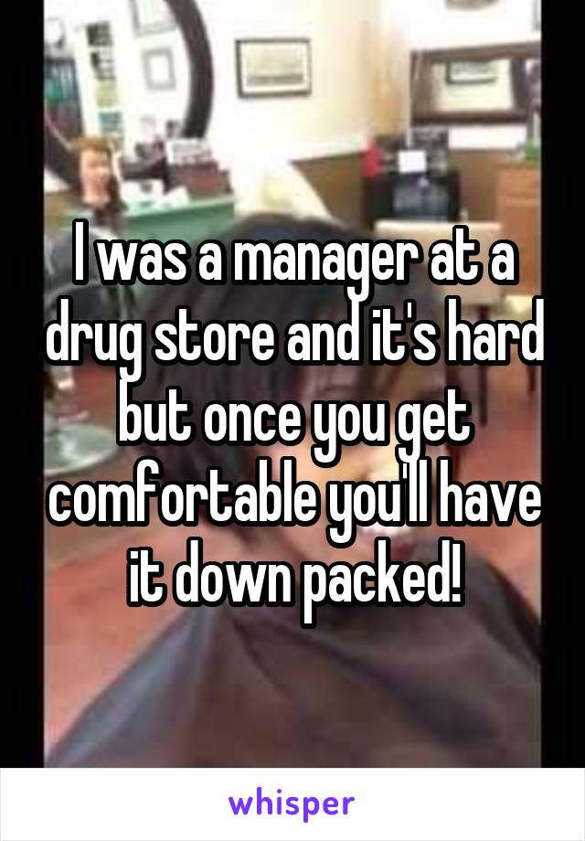 I was a manager at a drug store and it's hard but once you get comfortable you'll have it down packed!