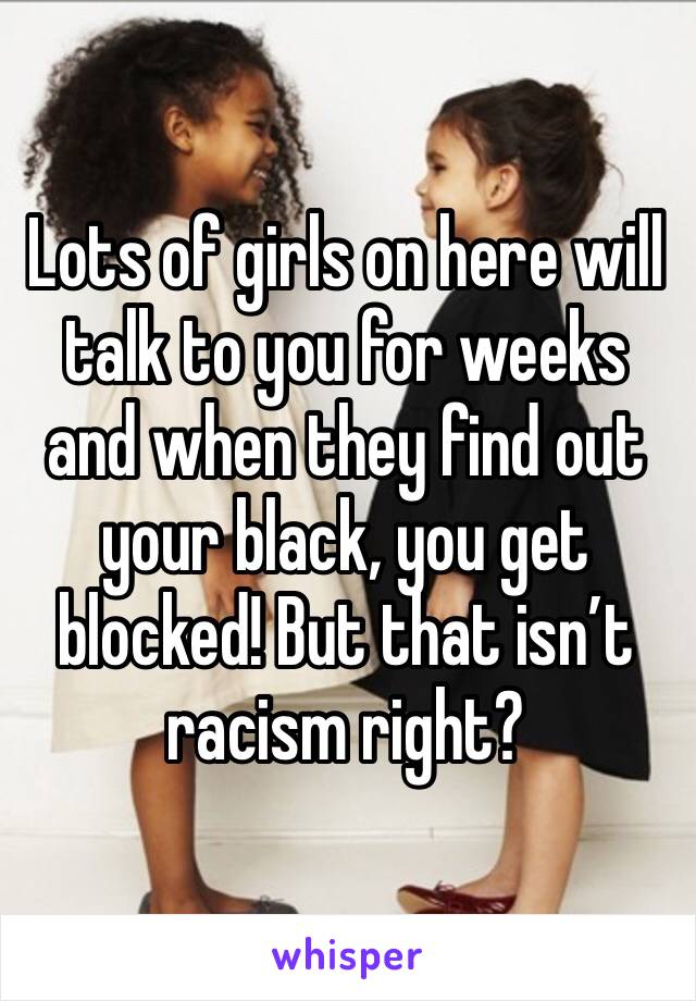 Lots of girls on here will talk to you for weeks and when they find out your black, you get blocked! But that isn’t racism right?