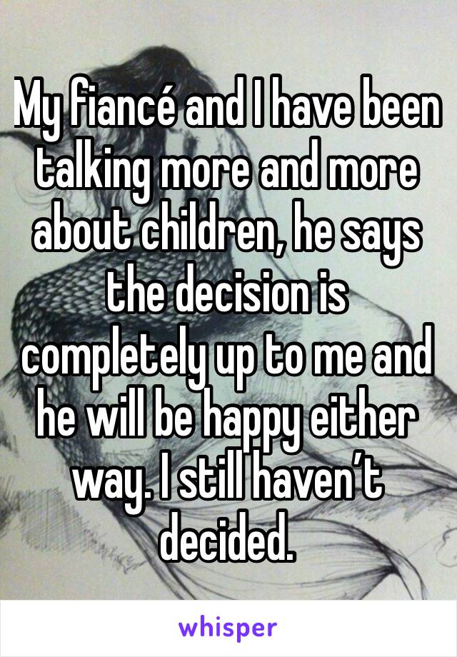 My fiancé and I have been talking more and more about children, he says the decision is completely up to me and he will be happy either way. I still haven’t decided. 