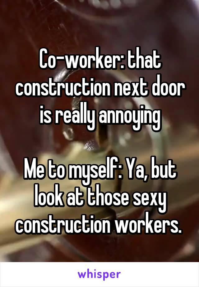 Co-worker: that construction next door is really annoying

Me to myself: Ya, but look at those sexy construction workers. 