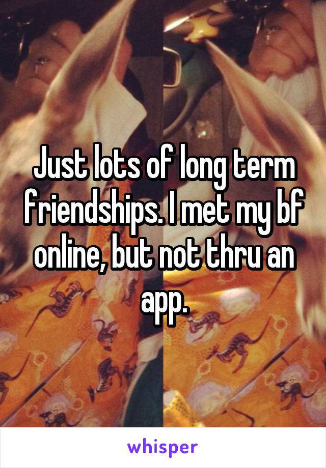 Just lots of long term friendships. I met my bf online, but not thru an app.