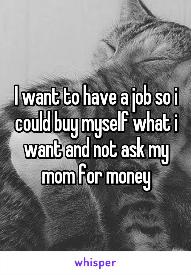 I want to have a job so i could buy myself what i want and not ask my mom for money