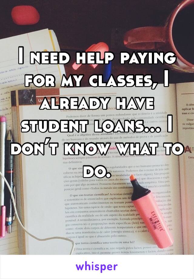 I need help paying for my classes, I already have student loans... I don’t know what to do. 