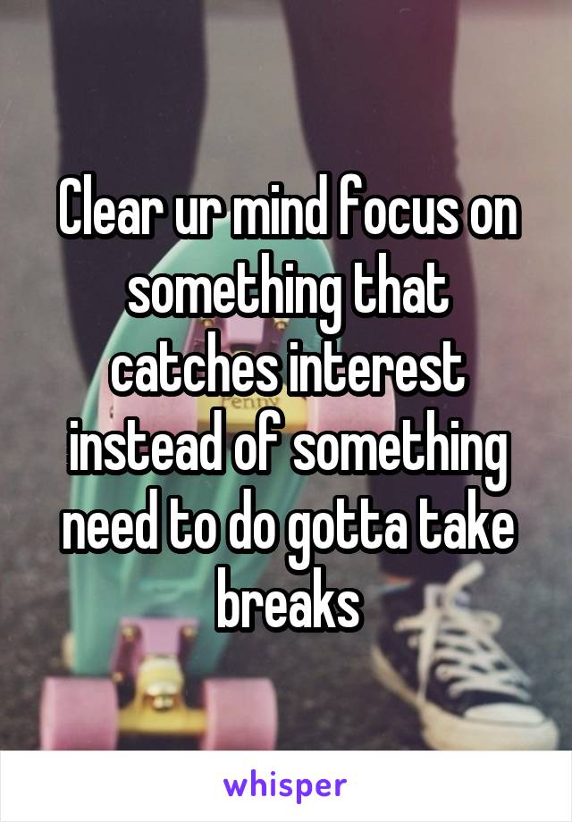 Clear ur mind focus on something that catches interest instead of something need to do gotta take breaks