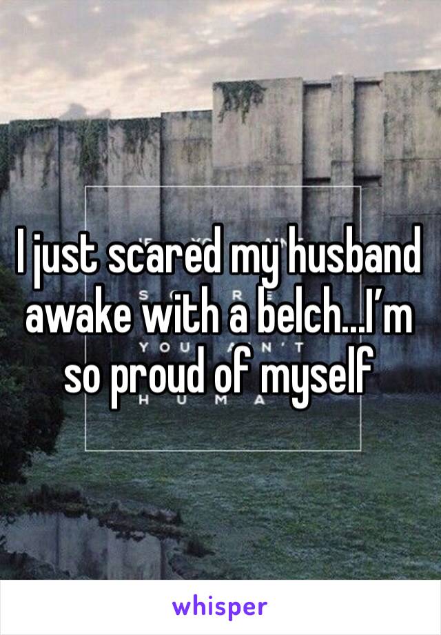 I just scared my husband awake with a belch...I’m so proud of myself