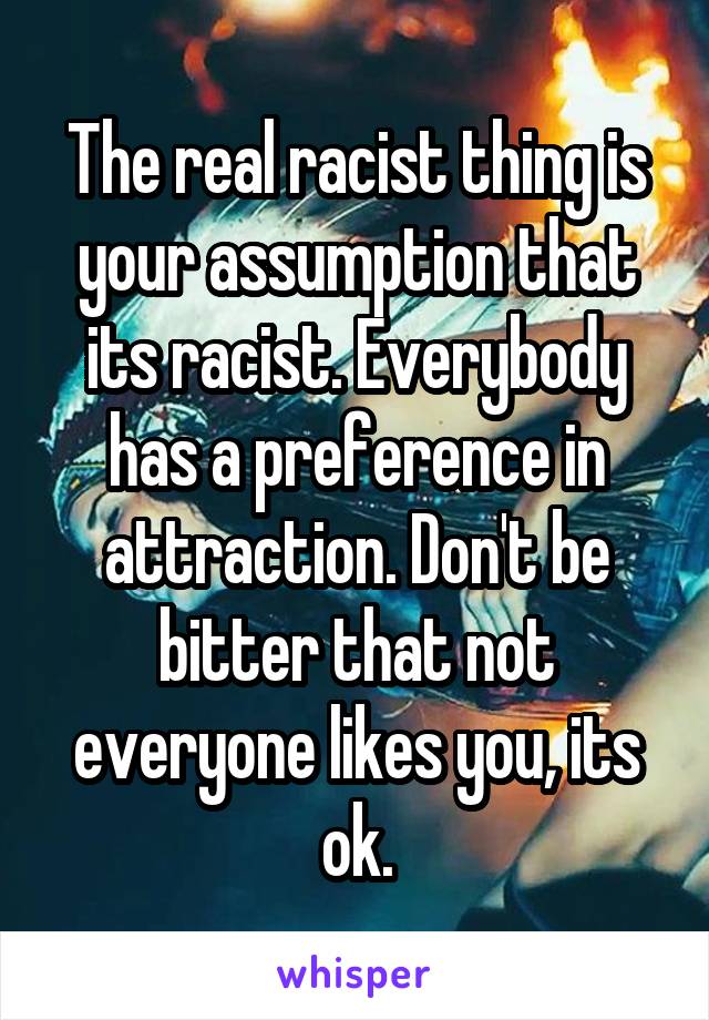 The real racist thing is your assumption that its racist. Everybody has a preference in attraction. Don't be bitter that not everyone likes you, its ok.
