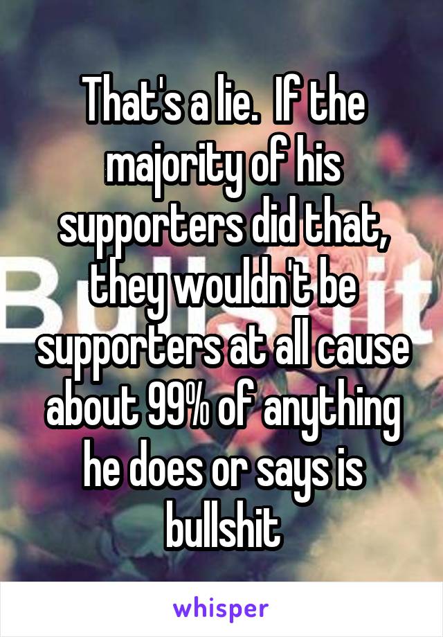 That's a lie.  If the majority of his supporters did that, they wouldn't be supporters at all cause about 99% of anything he does or says is bullshit