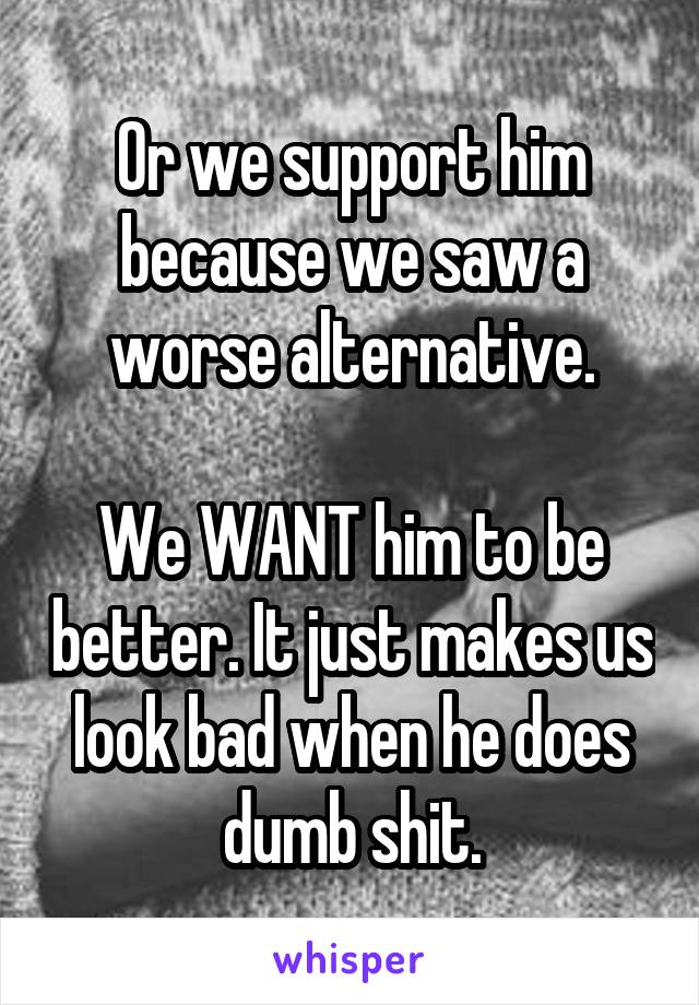 Or we support him because we saw a worse alternative.

We WANT him to be better. It just makes us look bad when he does dumb shit.