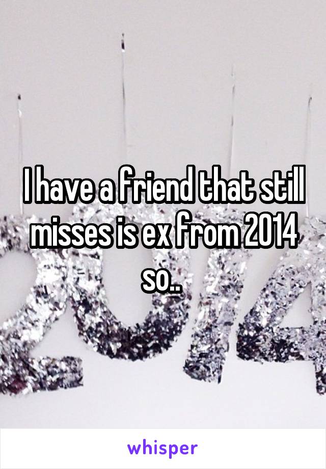 I have a friend that still misses is ex from 2014 so.. 