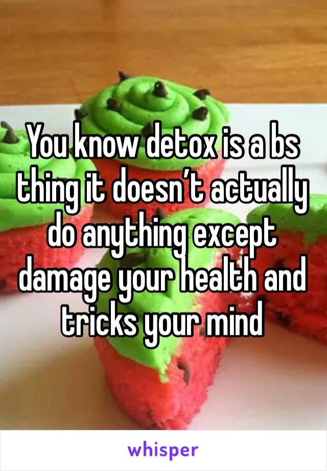 You know detox is a bs thing it doesn’t actually do anything except damage your health and tricks your mind 