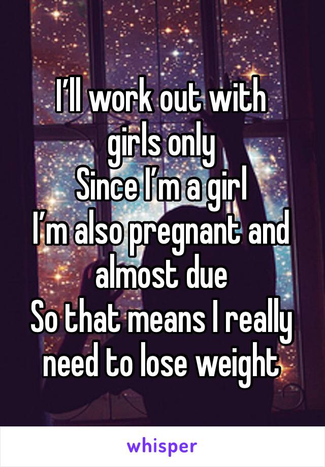 I’ll work out with girls only 
Since I’m a girl 
I’m also pregnant and almost due 
So that means I really need to lose weight 