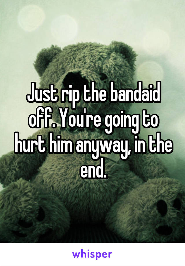 Just rip the bandaid off. You're going to hurt him anyway, in the end.