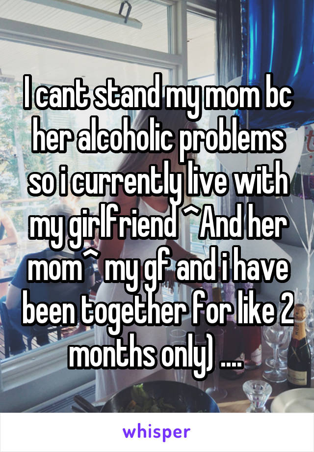 I cant stand my mom bc her alcoholic problems so i currently live with my girlfriend ^And her mom^ my gf and i have been together for like 2 months only) .... 