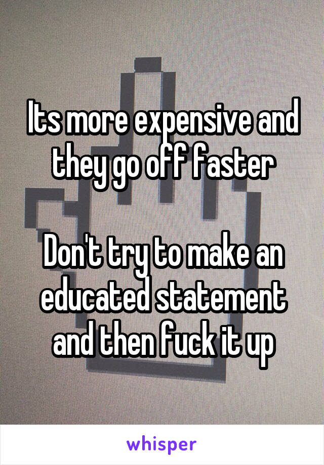 Its more expensive and they go off faster

Don't try to make an educated statement and then fuck it up