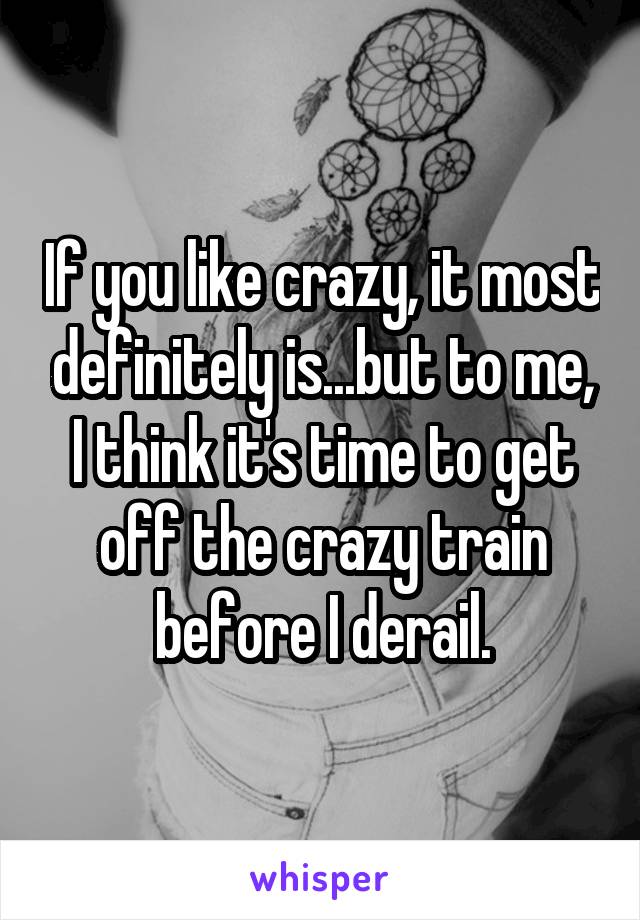 If you like crazy, it most definitely is...but to me, I think it's time to get off the crazy train before I derail.