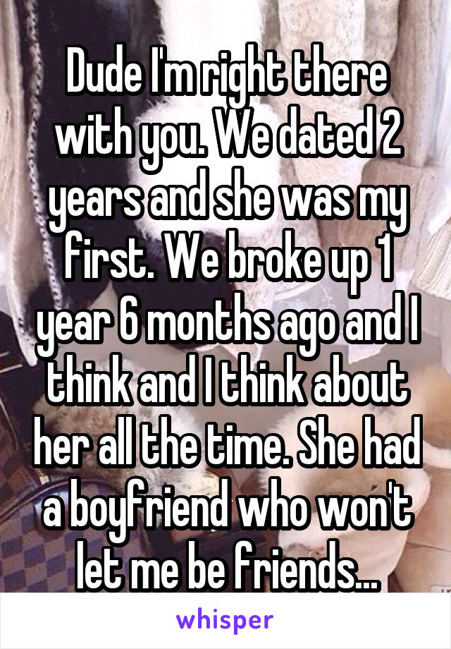 Dude I'm right there with you. We dated 2 years and she was my first. We broke up 1 year 6 months ago and I think and I think about her all the time. She had a boyfriend who won't let me be friends...