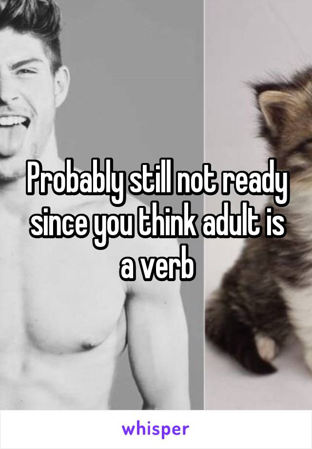 Probably still not ready since you think adult is a verb