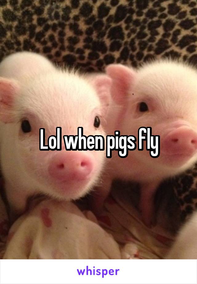 Lol when pigs fly