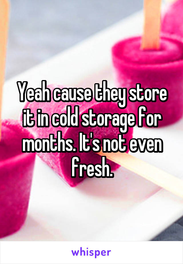 Yeah cause they store it in cold storage for months. It's not even fresh.