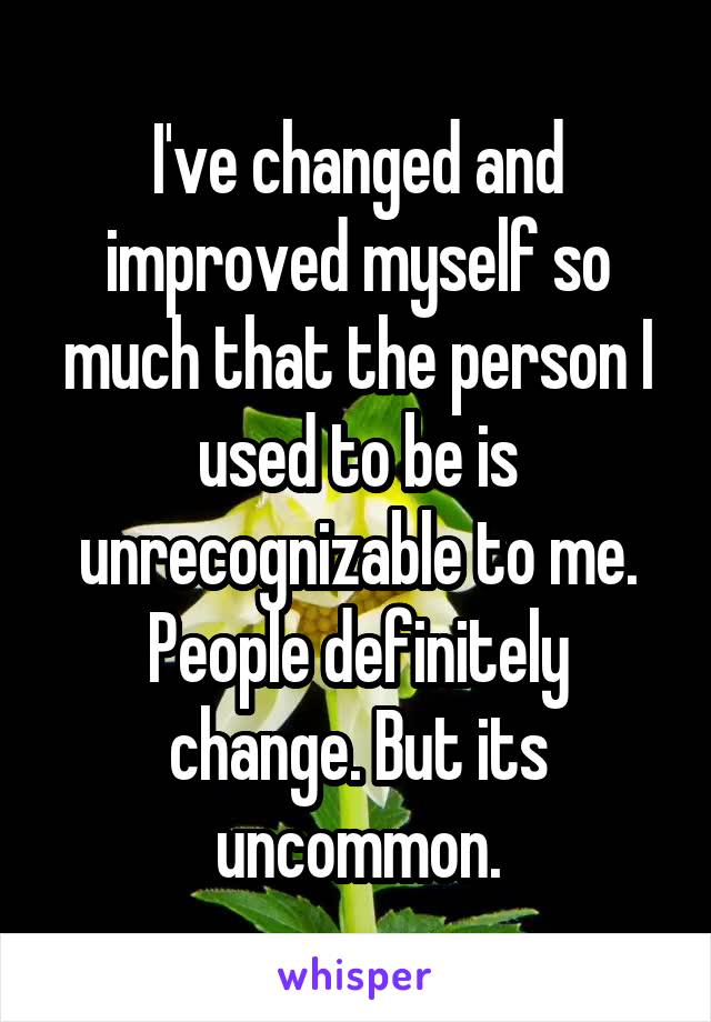 I've changed and improved myself so much that the person I used to be is unrecognizable to me. People definitely change. But its uncommon.