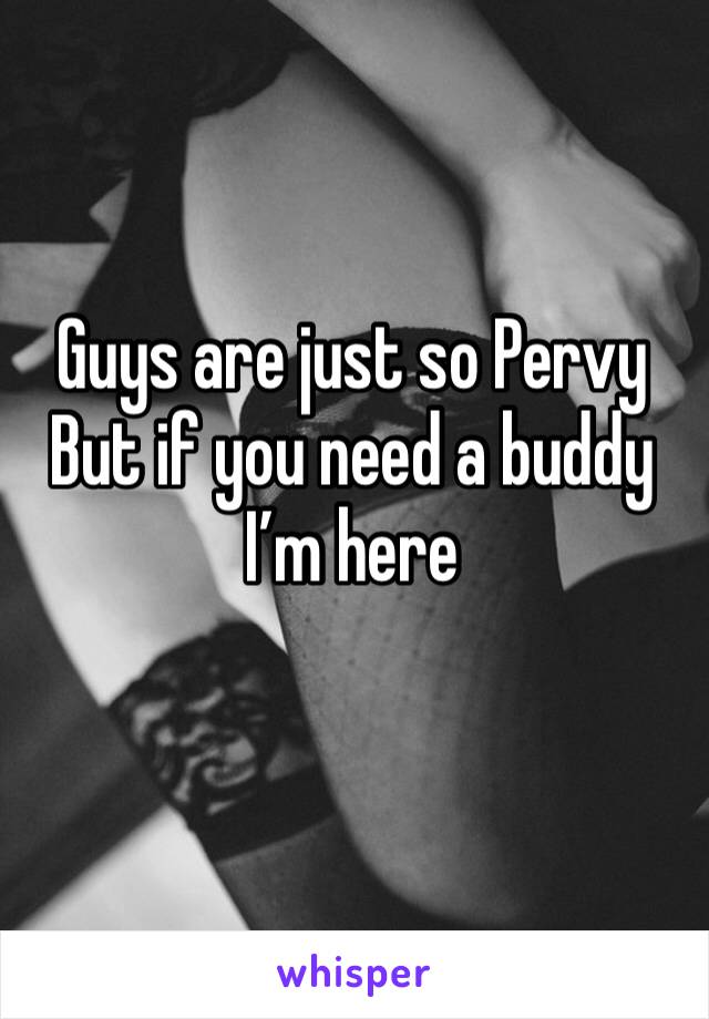 Guys are just so Pervy
But if you need a buddy 
I’m here
