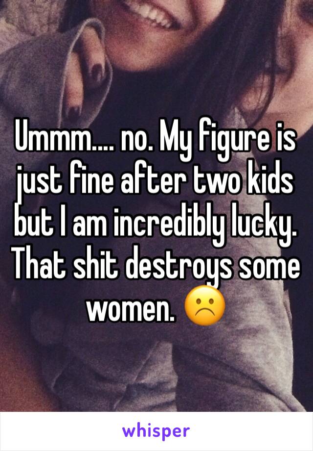 Ummm.... no. My figure is just fine after two kids but I am incredibly lucky. That shit destroys some women. ☹️