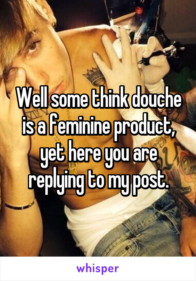 Well some think douche is a feminine product, yet here you are replying to my post.