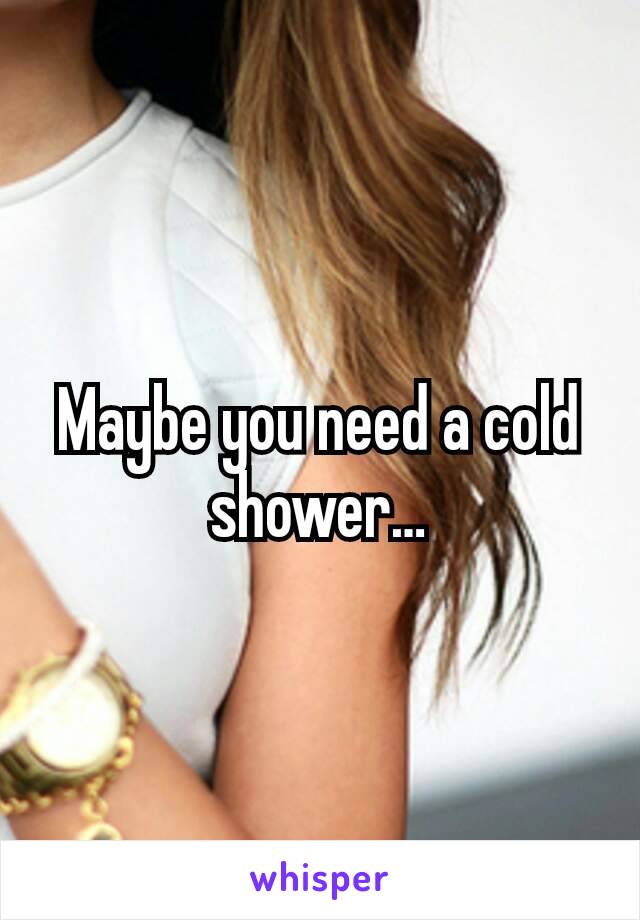 Maybe you need a cold shower…