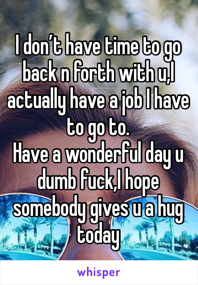 I don’t have time to go back n forth with u,I actually have a job I have to go to.
Have a wonderful day u dumb fuck,I hope somebody gives u a hug today