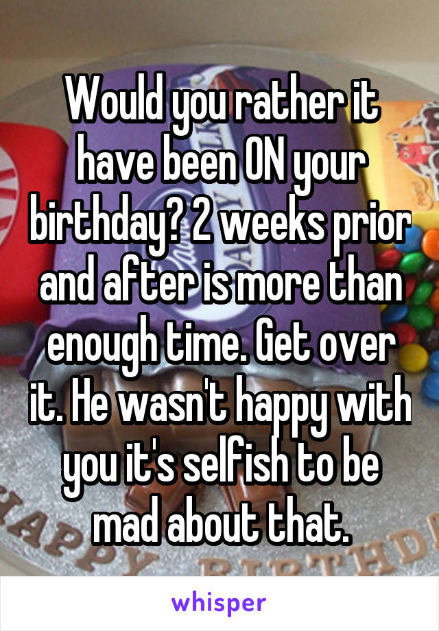 Would you rather it have been ON your birthday? 2 weeks prior and after is more than enough time. Get over it. He wasn't happy with you it's selfish to be mad about that.