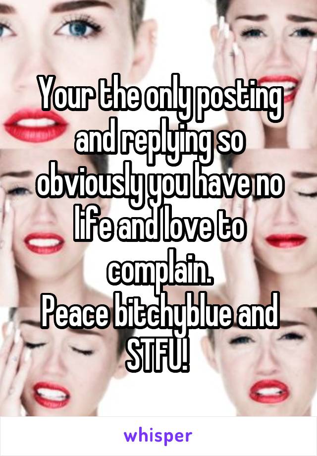 Your the only posting and replying so obviously you have no life and love to complain.
Peace bitchyblue and STFU! 