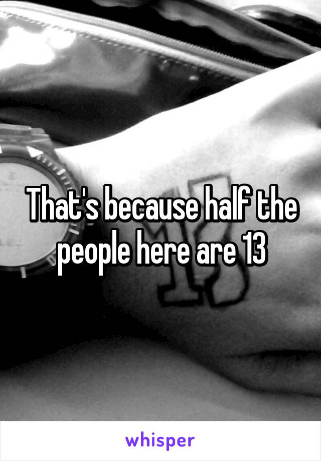 That's because half the people here are 13