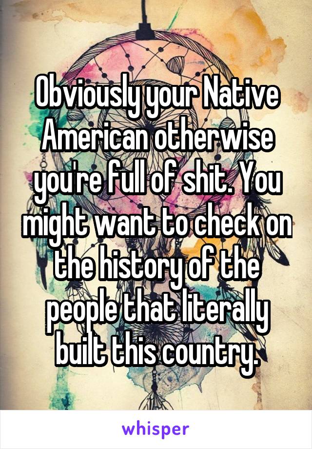 Obviously your Native American otherwise you're full of shit. You might want to check on the history of the people that literally built this country.