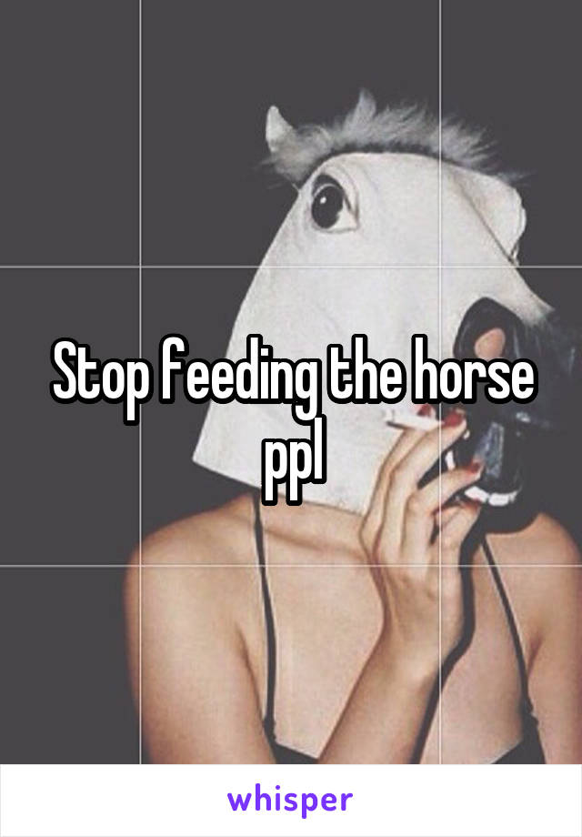 Stop feeding the horse ppl