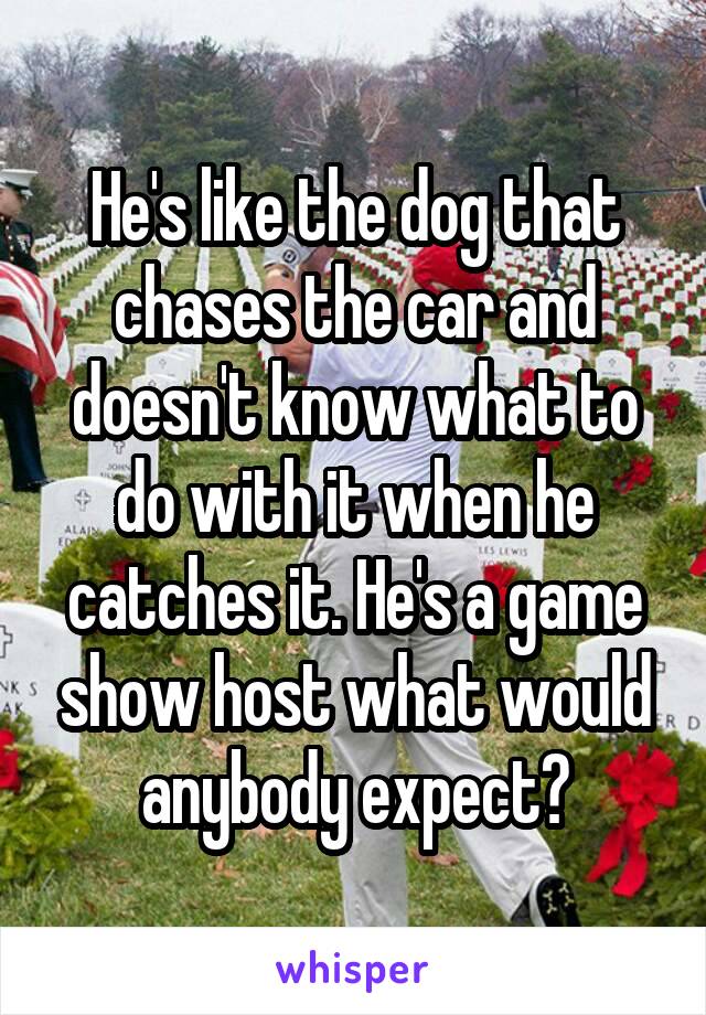 He's like the dog that chases the car and doesn't know what to do with it when he catches it. He's a game show host what would anybody expect?