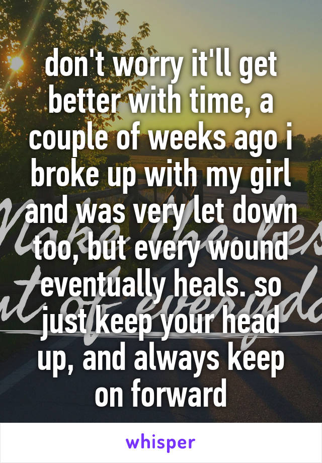 don't worry it'll get better with time, a couple of weeks ago i broke up with my girl and was very let down too, but every wound eventually heals. so just keep your head up, and always keep on forward