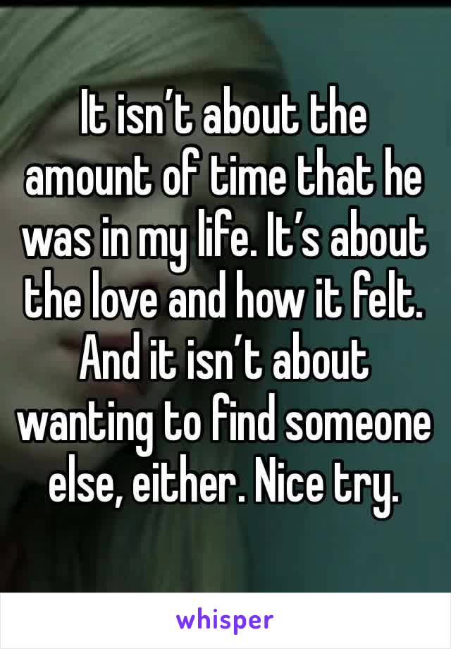 It isn’t about the amount of time that he was in my life. It’s about the love and how it felt. And it isn’t about wanting to find someone else, either. Nice try. 