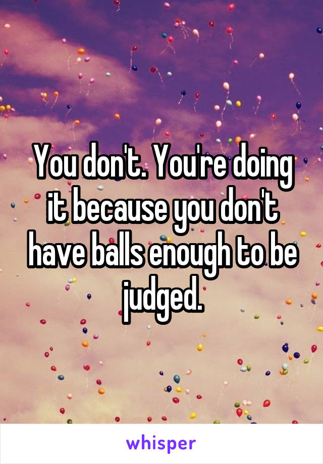 You don't. You're doing it because you don't have balls enough to be judged.