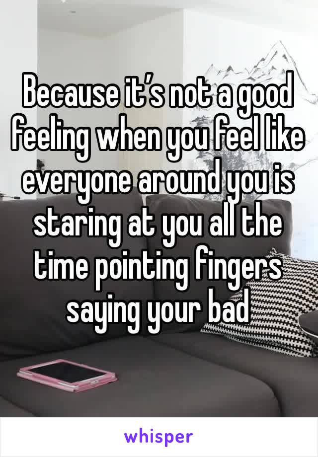 Because it’s not a good feeling when you feel like everyone around you is staring at you all the time pointing fingers saying your bad 